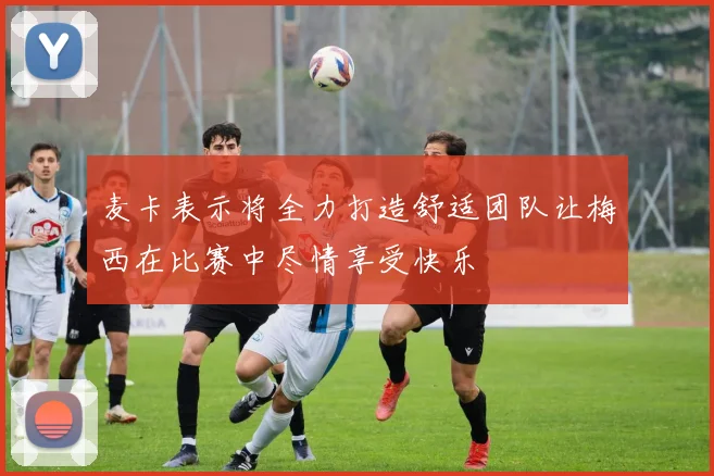 麦卡表示将全力打造舒适团队让梅西在比赛中尽情享受快乐