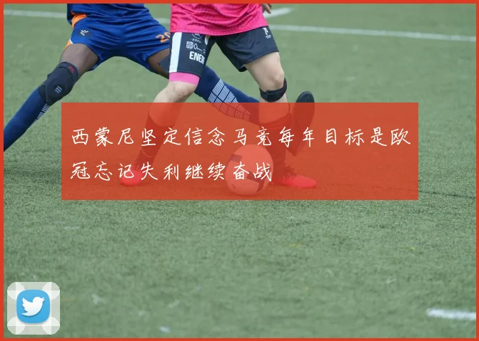 西蒙尼坚定信念马竞每年目标是欧冠忘记失利继续奋战