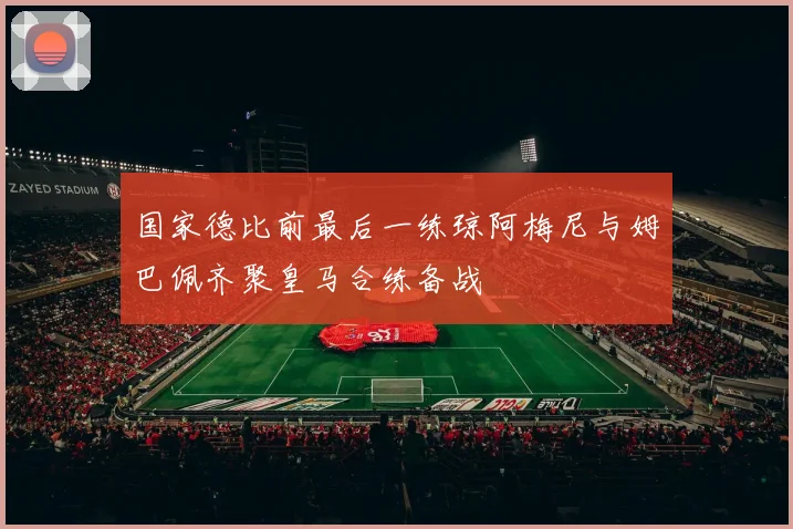 国家德比前最后一练琼阿梅尼与姆巴佩齐聚皇马合练备战