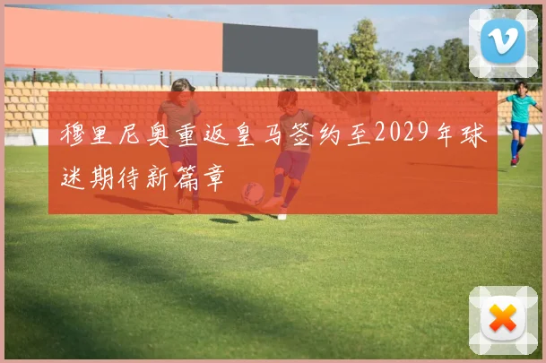 穆里尼奥重返皇马签约至2029年球迷期待新篇章