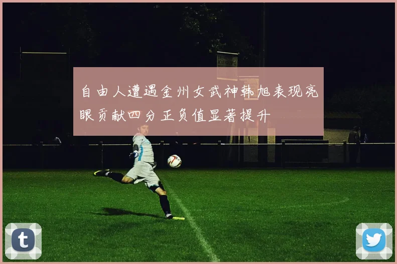 自由人遭遇金州女武神韩旭表现亮眼贡献四分正负值显著提升