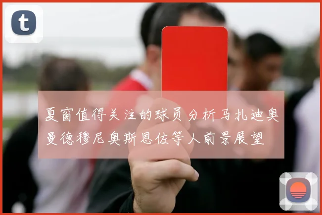 夏窗值得关注的球员分析马扎迪奥曼德穆尼奥斯恩佐等人前景展望