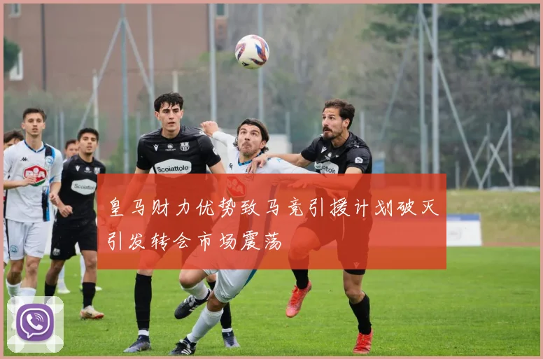 皇马财力优势致马竞引援计划破灭引发转会市场震荡