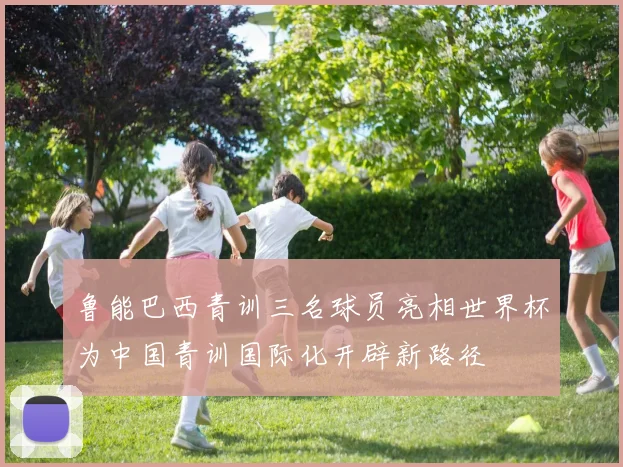 鲁能巴西青训三名球员亮相世界杯为中国青训国际化开辟新路径