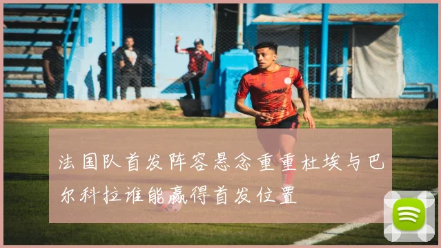 法国队首发阵容悬念重重杜埃与巴尔科拉谁能赢得首发位置