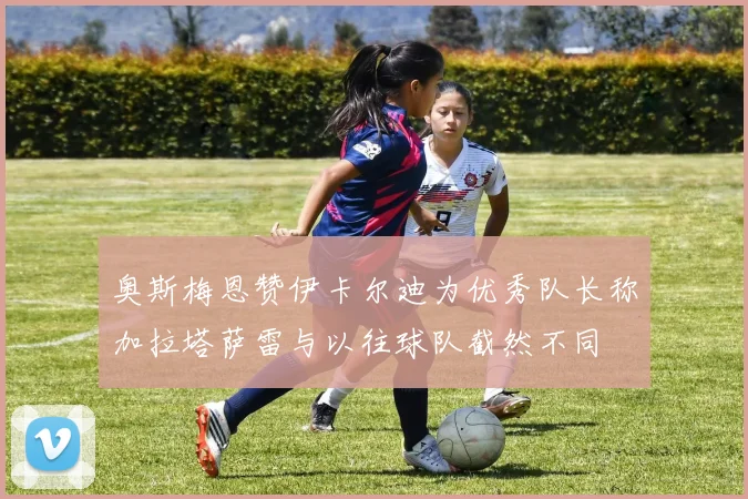 奥斯梅恩赞伊卡尔迪为优秀队长称加拉塔萨雷与以往球队截然不同