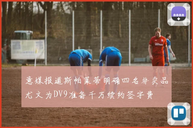 意媒报道斯帕莱蒂明确四名非卖品尤文为DV9准备千万续约签字费