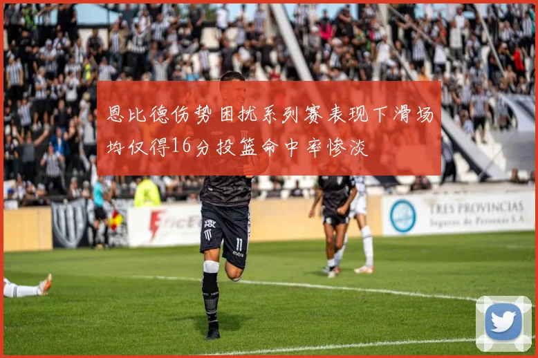 恩比德伤势困扰系列赛表现下滑场均仅得16分投篮命中率惨淡