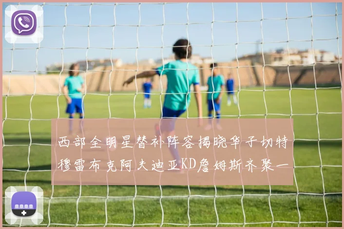 西部全明星替补阵容揭晓华子切特穆雷布克阿夫迪亚KD詹姆斯齐聚一堂