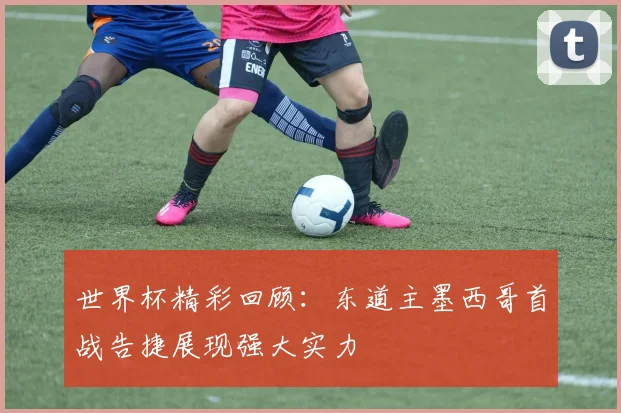 世界杯精彩回顾：东道主墨西哥首战告捷展现强大实力