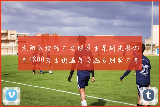 太阳队续约三名球员吉莱斯皮签四年4800万古德温与马威分别获三年合同