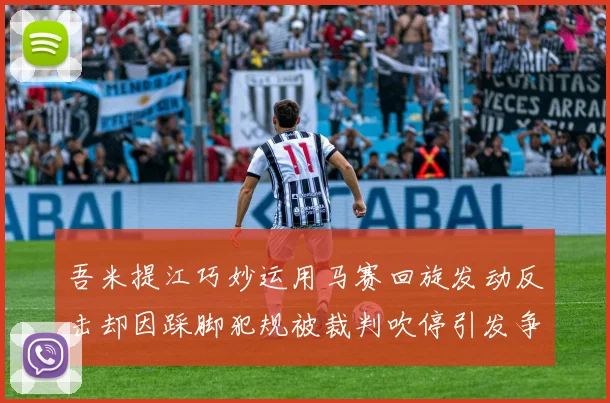 吾米提江巧妙运用马赛回旋发动反击却因踩脚犯规被裁判吹停引发争议