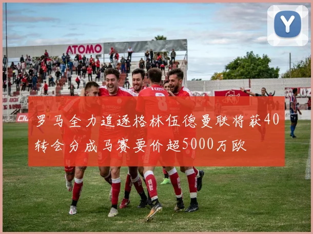 罗马全力追逐格林伍德曼联将获40转会分成马赛要价超5000万欧