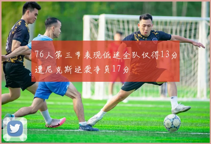 76人第三节表现低迷全队仅得13分遭尼克斯逆袭净负17分
