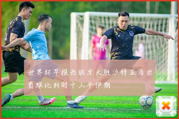 世界杯早报西班牙大胜沙特亚马尔首球比利时十人平伊朗