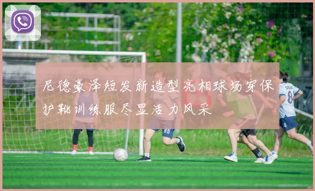 尼德豪泽短发新造型亮相球场穿保护靴训练服尽显活力风采