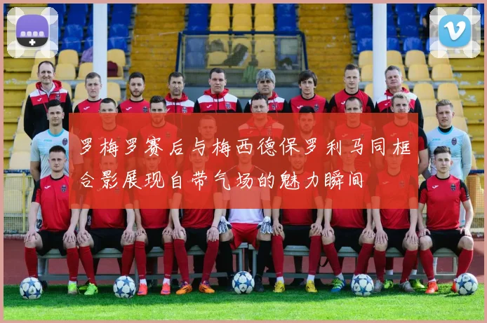 罗梅罗赛后与梅西德保罗利马同框合影展现自带气场的魅力瞬间