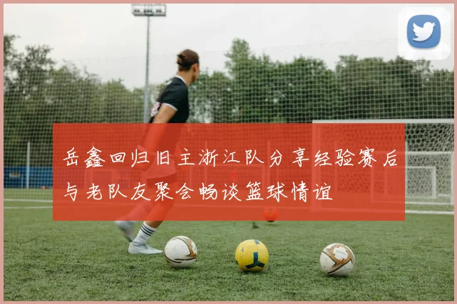岳鑫回归旧主浙江队分享经验赛后与老队友聚会畅谈篮球情谊