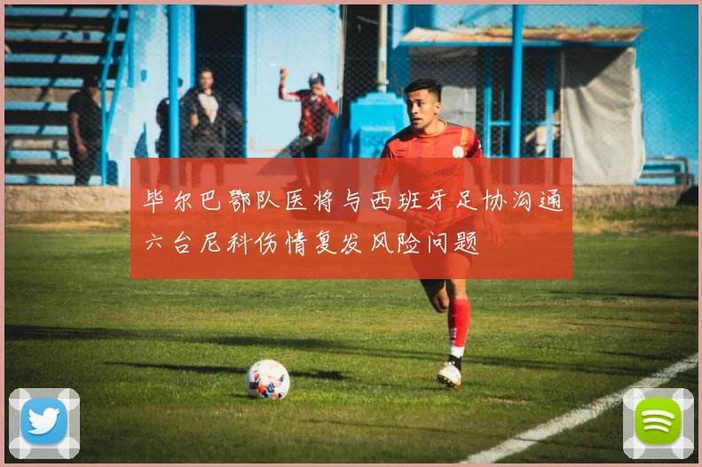 毕尔巴鄂队医将与西班牙足协沟通六台尼科伤情复发风险问题