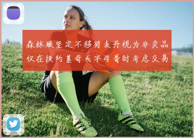 森林狼坚定不移将麦丹视为非卖品仅在换约基奇或字母哥时考虑交易